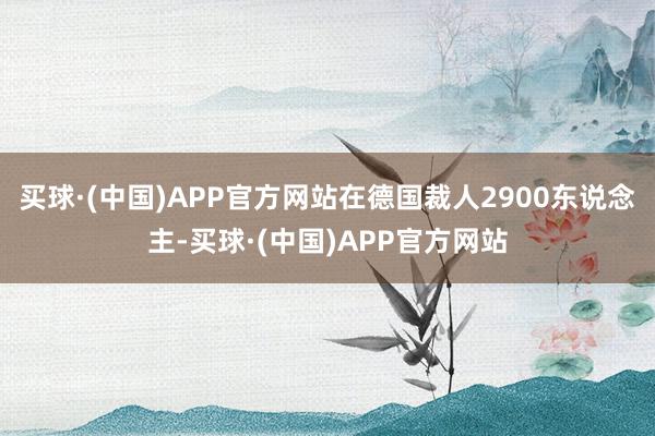 买球·(中国)APP官方网站在德国裁人2900东说念主-买球·(中国)APP官方网站