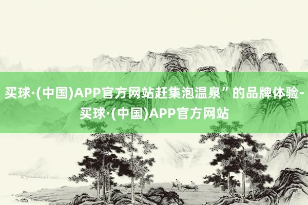 买球·(中国)APP官方网站赶集泡温泉”的品牌体验-买球·(中国)APP官方网站