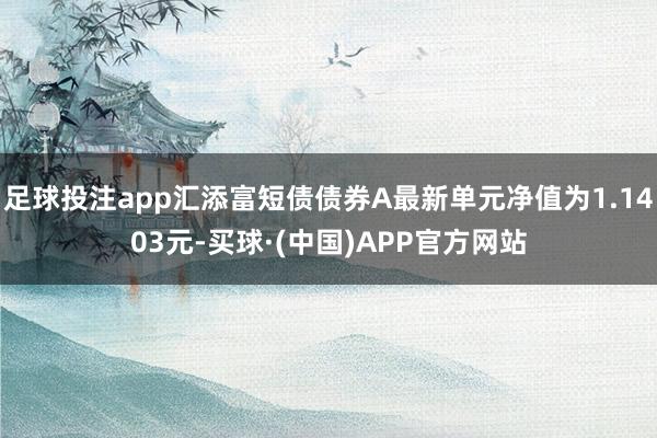 足球投注app汇添富短债债券A最新单元净值为1.1403元-买球·(中国)APP官方网站