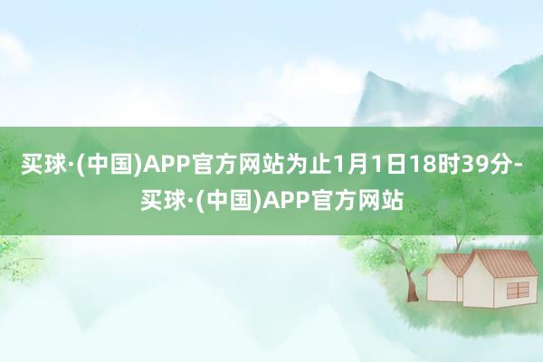 买球·(中国)APP官方网站为止1月1日18时39分-买球·(中国)APP官方网站
