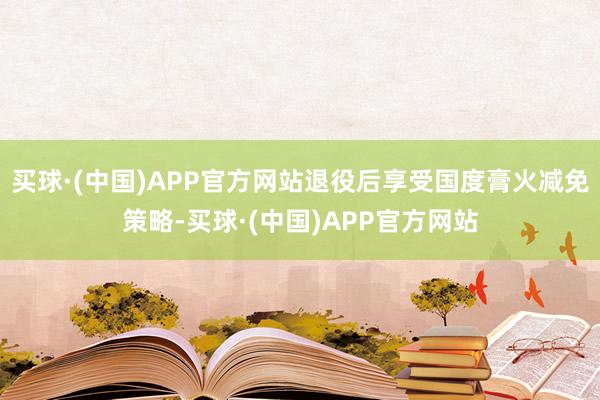 买球·(中国)APP官方网站退役后享受国度膏火减免策略-买球·(中国)APP官方网站