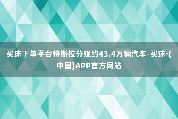 买球下单平台特斯拉分娩约43.4万辆汽车-买球·(中国)APP官方网站