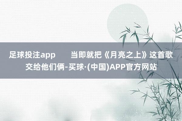足球投注app       当即就把《月亮之上》这首歌交给他们俩-买球·(中国)APP官方网站