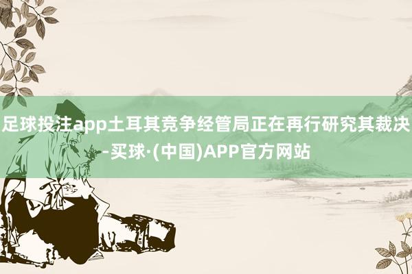 足球投注app土耳其竞争经管局正在再行研究其裁决-买球·(中国)APP官方网站