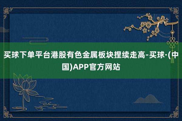 买球下单平台港股有色金属板块捏续走高-买球·(中国)APP官方网站
