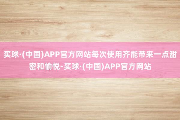 买球·(中国)APP官方网站每次使用齐能带来一点甜密和愉悦-买球·(中国)APP官方网站