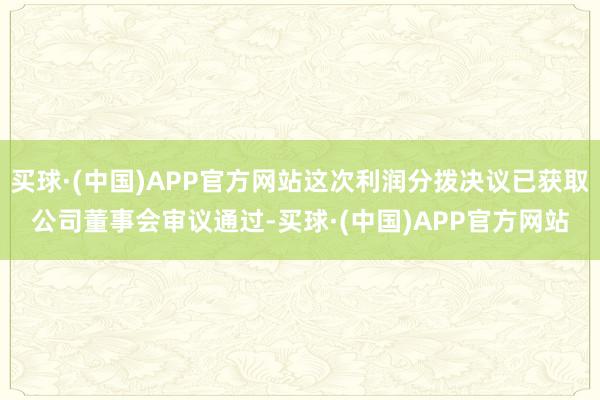 买球·(中国)APP官方网站这次利润分拨决议已获取公司董事会审议通过-买球·(中国)APP官方网站