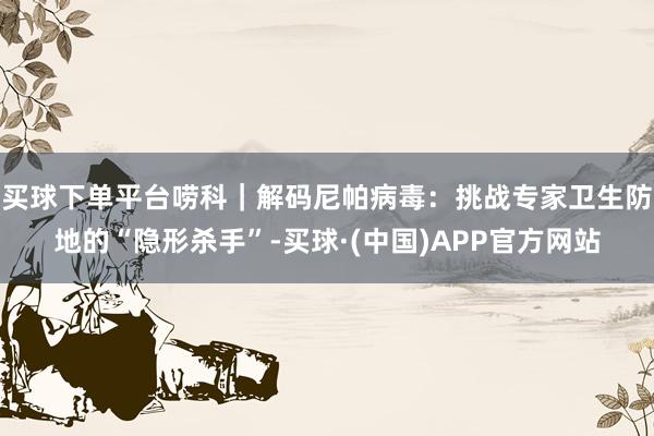 买球下单平台唠科｜解码尼帕病毒：挑战专家卫生防地的“隐形杀手”-买球·(中国)APP官方网站