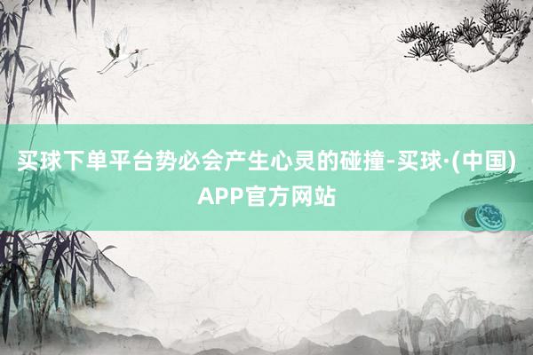 买球下单平台势必会产生心灵的碰撞-买球·(中国)APP官方网站