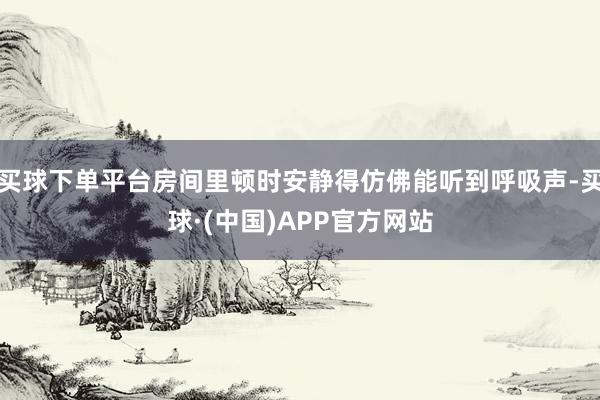 买球下单平台房间里顿时安静得仿佛能听到呼吸声-买球·(中国)APP官方网站