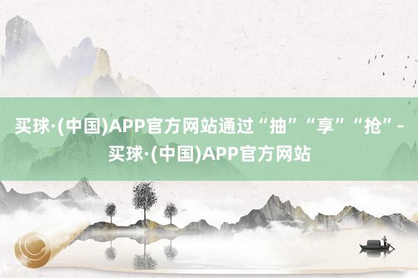 买球·(中国)APP官方网站通过“抽”“享”“抢”-买球·(中国)APP官方网站