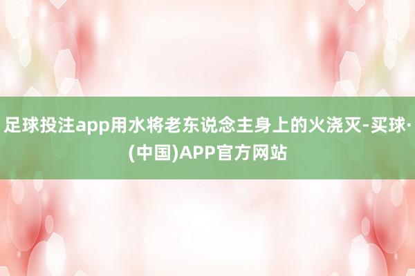 足球投注app用水将老东说念主身上的火浇灭-买球·(中国)APP官方网站