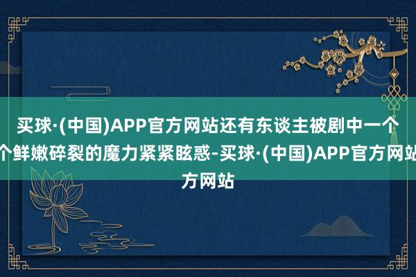 买球·(中国)APP官方网站还有东谈主被剧中一个个鲜嫩碎裂的魔力紧紧眩惑-买球·(中国)APP官方网站