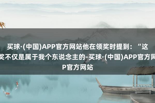 买球·(中国)APP官方网站他在领奖时提到:“这个奖不仅是属于我个东说念主的-买球·(中国)APP官方网站