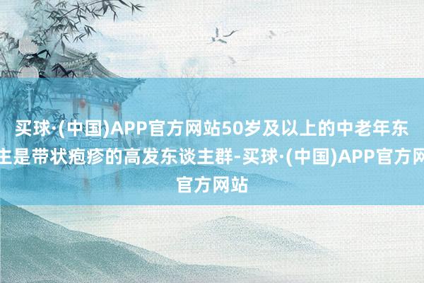 买球·(中国)APP官方网站50岁及以上的中老年东谈主是带状疱疹的高发东谈主群-买球·(中国)APP官方网站