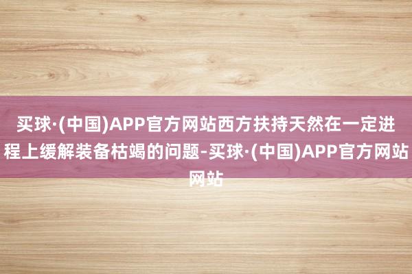 买球·(中国)APP官方网站西方扶持天然在一定进程上缓解装备枯竭的问题-买球·(中国)APP官方网站
