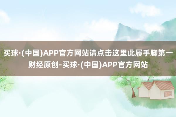 买球·(中国)APP官方网站请点击这里此履手脚第一财经原创-买球·(中国)APP官方网站