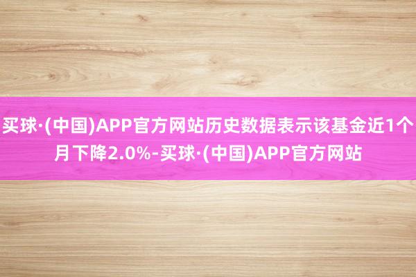 买球·(中国)APP官方网站历史数据表示该基金近1个月下降2.0%-买球·(中国)APP官方网站