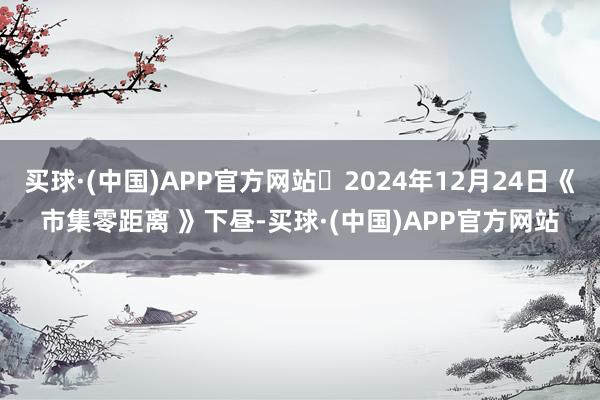 买球·(中国)APP官方网站	2024年12月24日《市集零距离 》下昼-买球·(中国)APP官方网站