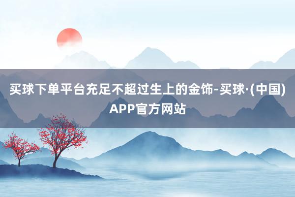 买球下单平台充足不超过生上的金饰-买球·(中国)APP官方网站