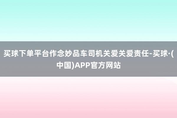 买球下单平台作念妙品车司机关爱关爱责任-买球·(中国)APP官方网站