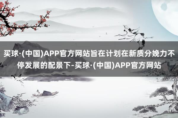 买球·(中国)APP官方网站旨在计划在新质分娩力不停发展的配景下-买球·(中国)APP官方网站