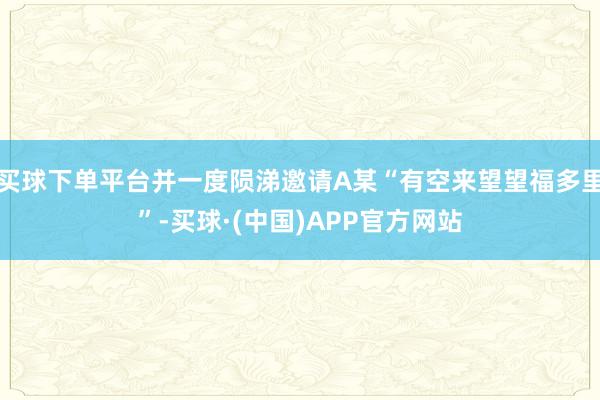 买球下单平台并一度陨涕邀请A某“有空来望望福多里”-买球·(中国)APP官方网站