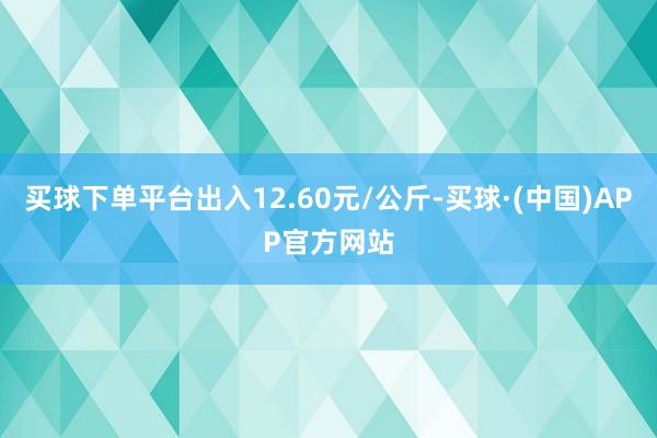 买球下单平台出入12.60元/公斤-买球·(中国)APP官方网站