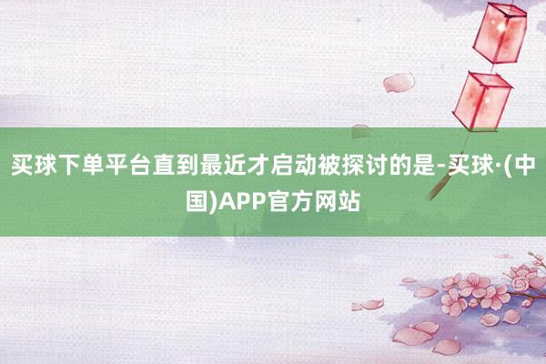 买球下单平台直到最近才启动被探讨的是-买球·(中国)APP官方网站