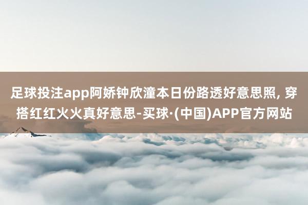 足球投注app阿娇钟欣潼本日份路透好意思照, 穿搭红红火火真好意思-买球·(中国)APP官方网站
