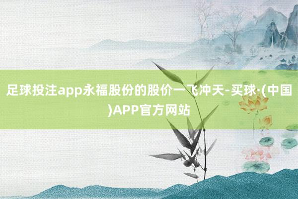足球投注app永福股份的股价一飞冲天-买球·(中国)APP官方网站