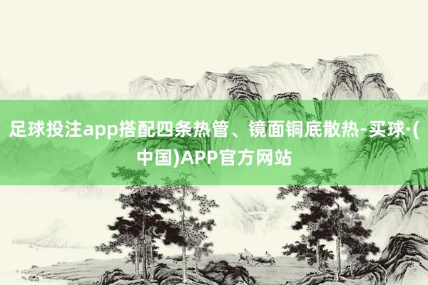 足球投注app搭配四条热管、镜面铜底散热-买球·(中国)APP官方网站