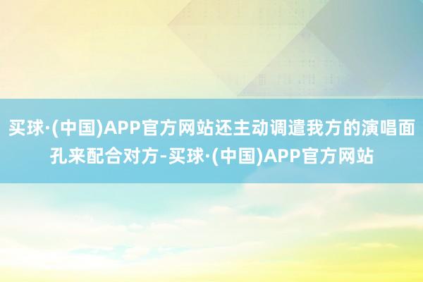 买球·(中国)APP官方网站还主动调遣我方的演唱面孔来配合对方-买球·(中国)APP官方网站