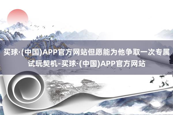 买球·(中国)APP官方网站但愿能为他争取一次专属试玩契机-买球·(中国)APP官方网站