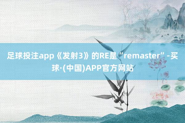 足球投注app《发射3》的RE是“remaster”-买球·(中国)APP官方网站