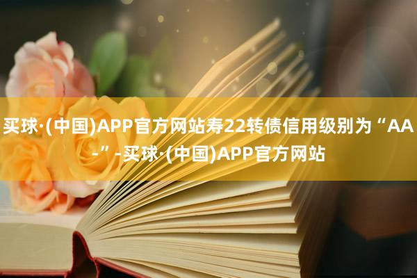 买球·(中国)APP官方网站寿22转债信用级别为“AA-”-买球·(中国)APP官方网站