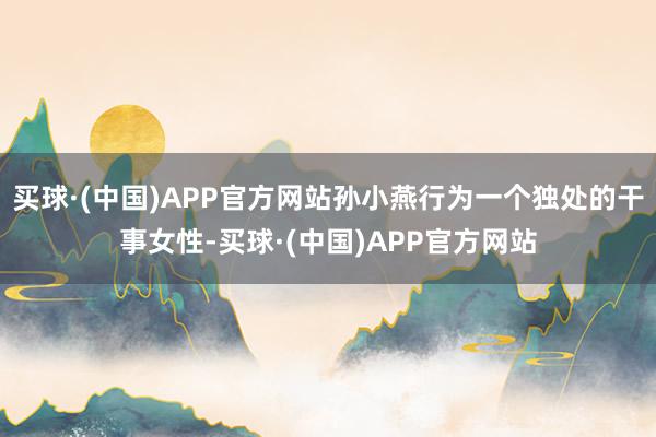 买球·(中国)APP官方网站孙小燕行为一个独处的干事女性-买球·(中国)APP官方网站