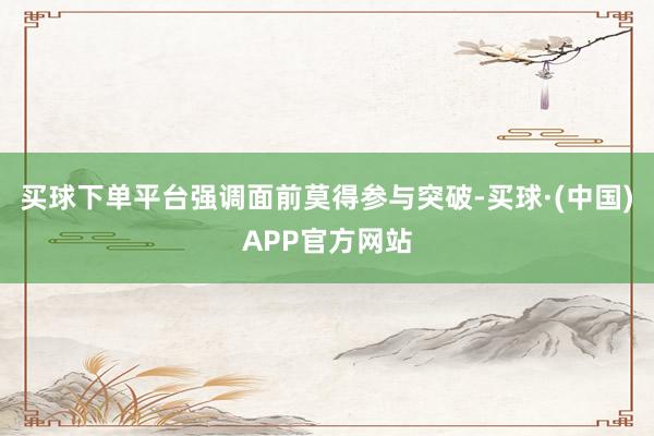 买球下单平台强调面前莫得参与突破-买球·(中国)APP官方网站