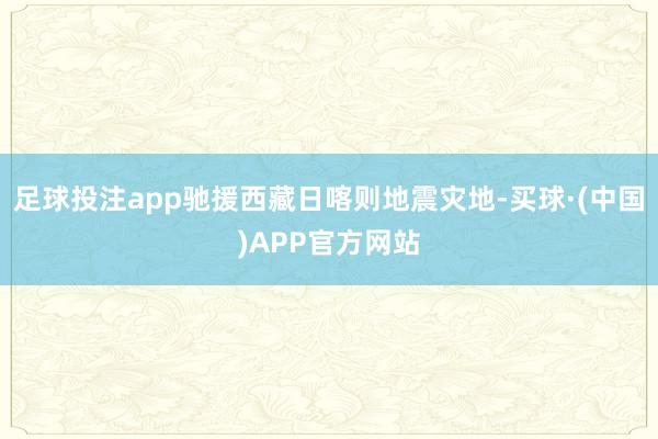 足球投注app驰援西藏日喀则地震灾地-买球·(中国)APP官方网站
