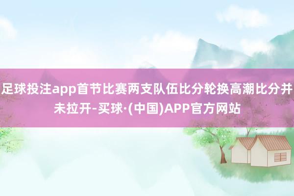 足球投注app首节比赛两支队伍比分轮换高潮比分并未拉开-买球·(中国)APP官方网站