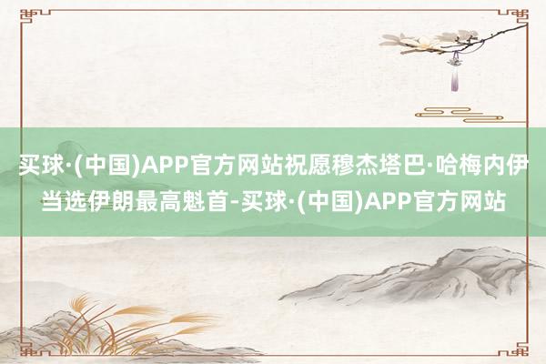 买球·(中国)APP官方网站祝愿穆杰塔巴·哈梅内伊当选伊朗最高魁首-买球·(中国)APP官方网站