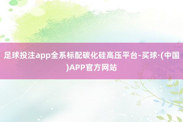 足球投注app全系标配碳化硅高压平台-买球·(中国)APP官方网站