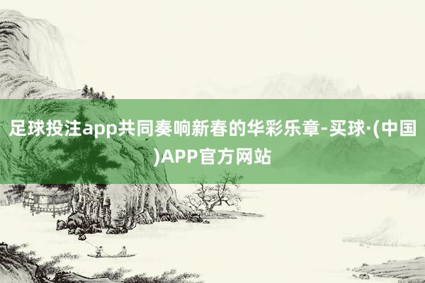 足球投注app共同奏响新春的华彩乐章-买球·(中国)APP官方网站