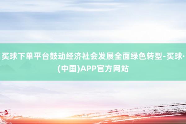 买球下单平台鼓动经济社会发展全面绿色转型-买球·(中国)APP官方网站