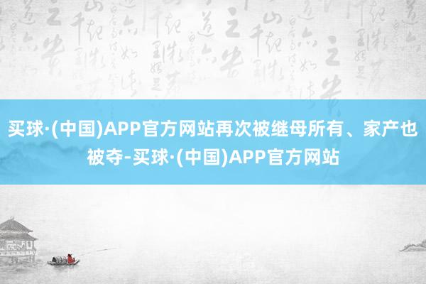 买球·(中国)APP官方网站再次被继母所有、家产也被夺-买球·(中国)APP官方网站
