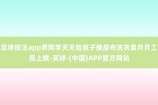 足球投注app男同学天天给孩子换尿布洗衣裳月月工资上缴-买球·(中国)APP官方网站