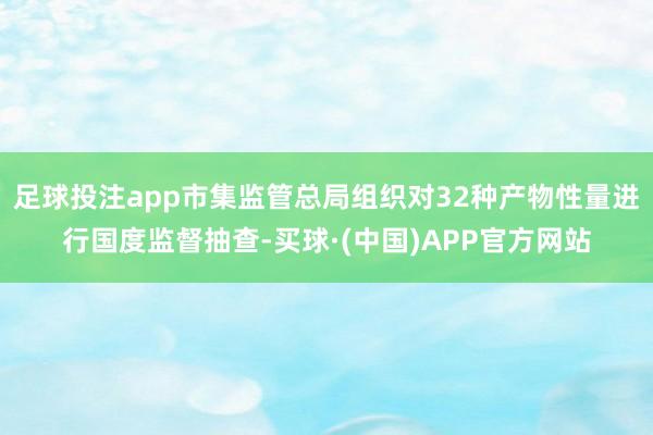 足球投注app市集监管总局组织对32种产物性量进行国度监督抽查-买球·(中国)APP官方网站