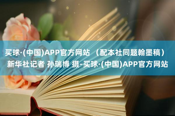 买球·(中国)APP官方网站 （配本社同题翰墨稿） 新华社记者 孙瑞博 摄-买球·(中国)APP官方网站