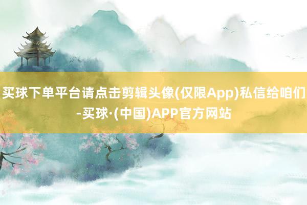 买球下单平台请点击剪辑头像(仅限App)私信给咱们-买球·(中国)APP官方网站