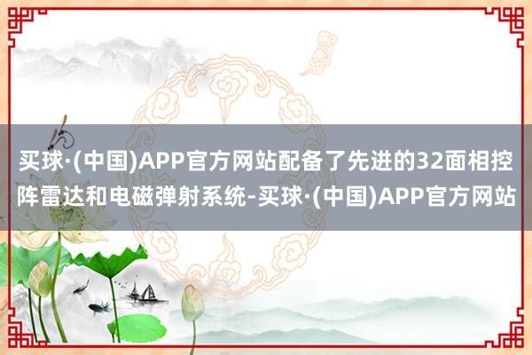 买球·(中国)APP官方网站配备了先进的32面相控阵雷达和电磁弹射系统-买球·(中国)APP官方网站